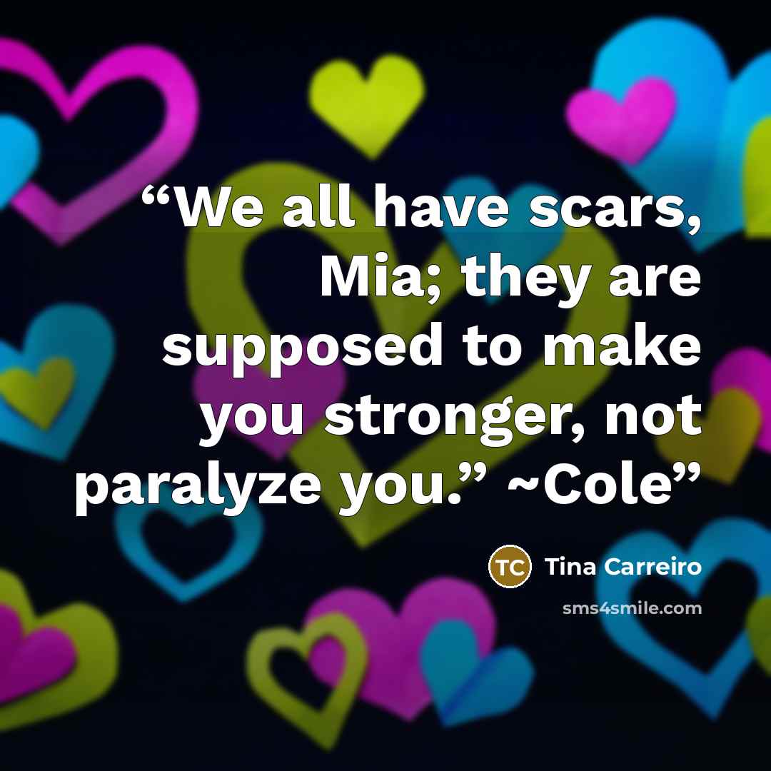“We all have scars, Mia; they are supposed to make you stronger, not paralyze you.” ~Cole” quote by Tina Carreiro