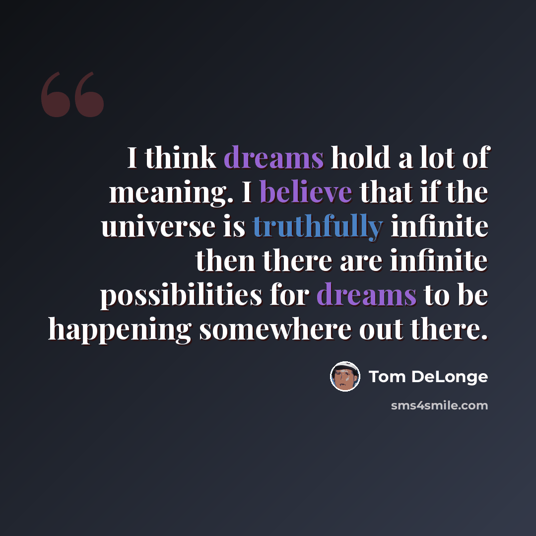 “I think dreams hold a lot of meaning. I believe that if the universe is truthfully infinite then there are infinite possibilities for dreams to be happening somewhere out there.” quote by Tom DeLonge