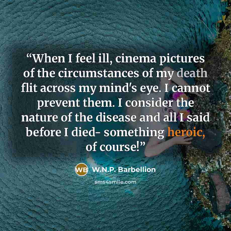 “When I feel ill, cinema pictures of the circumstances of my death flit across my mind's eye. I cannot prevent them. I consider the nature of the disease and all I said before I died- something heroic, of course!” quote by W.N.P. Barbellion