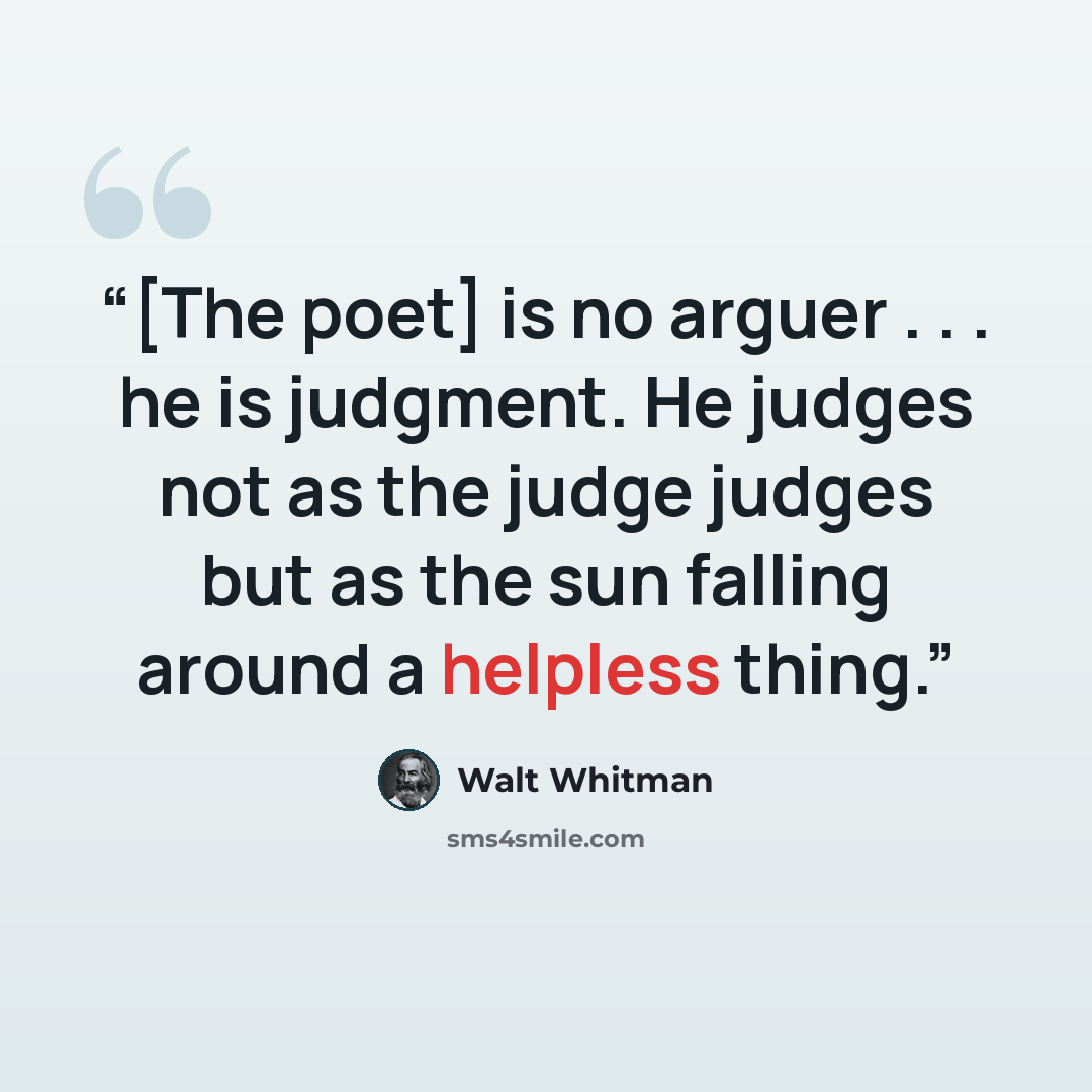 “[The poet] is no arguer . . . he is judgment. He judges not as the judge judges but as the sun falling around a helpless thing.” quote by Walt Whitman