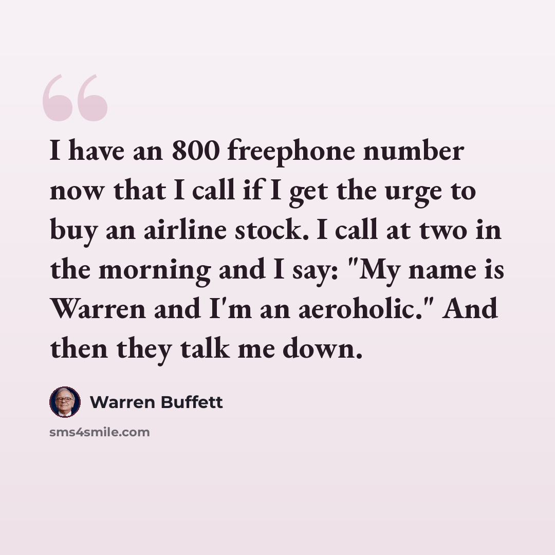 “I have an 800 freephone number now that I call if I get the urge to buy an airline stock. I call at two in the morning and I say: "My name is Warren and I'm an aeroholic." And then they talk me down.” quote by Warren Buffett