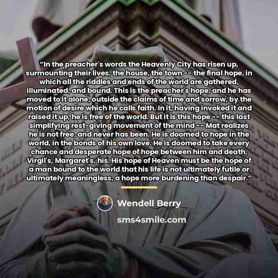 “In the preacher's words the Heavenly City has risen up, surmounting their lives, the house, the town -- the final hope, in which all the riddles and ends of the world are gathered, illuminated, and bound. This is the preacher's hope, and he has moved to it alone, outside the claims of time and…” quote by Wendell Berry