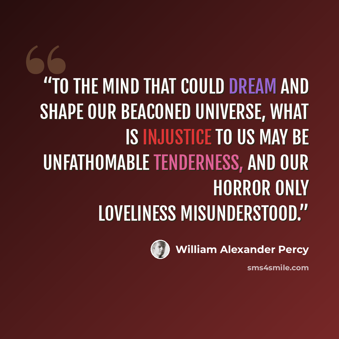 “To the mind that could dream and shape our beaconed universe, what is injustice to us may be unfathomable tenderness, and our horror only loveliness misunderstood.” quote by William Alexander Percy