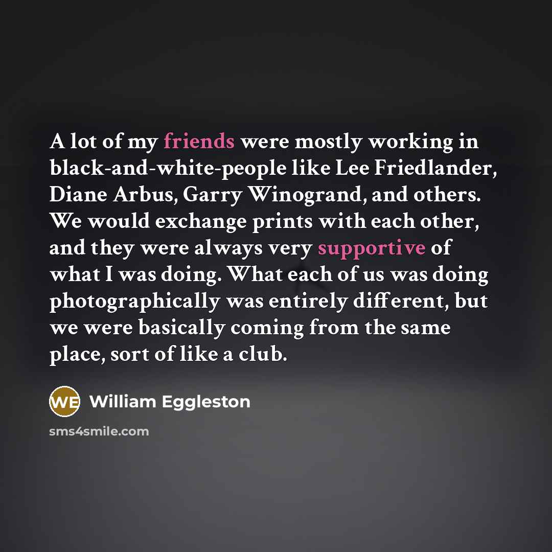 “A lot of my friends were mostly working in black-and-white-people like Lee Friedlander, Diane Arbus, Garry Winogrand, and others. We would exchange prints with each other, and they were always very supportive of what I was doing. What each of us was doing photographically was entirely different…” quote by William Eggleston
