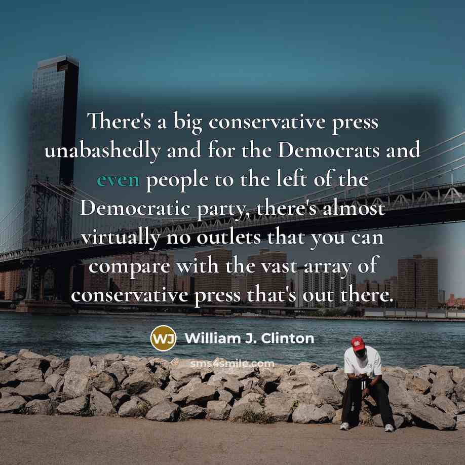 “There's a big conservative press unabashedly and for the Democrats and even people to the left of the Democratic party, there's almost virtually no outlets that you can compare with the vast array of conservative press that's out there.” quote by William J. Clinton