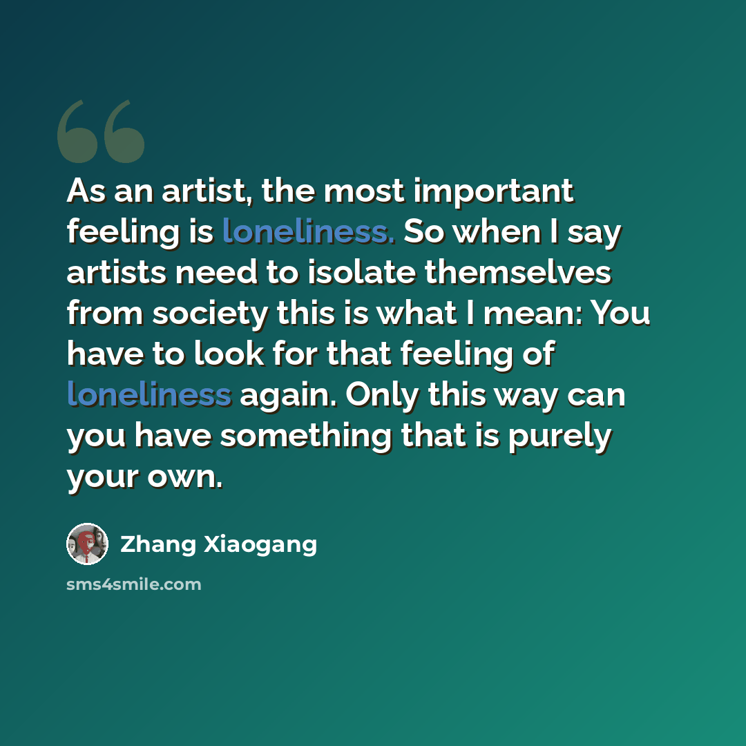“As an artist, the most important feeling is loneliness. So when I say artists need to isolate themselves from society this is what I mean: You have to look for that feeling of loneliness again. Only this way can you have something that is purely your own.” quote by Zhang Xiaogang