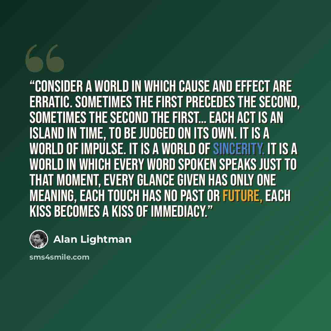 “Consider a world in which cause and effect are erratic. Sometimes the first precedes the second, sometimes the second the first… Each act is an island in time, to be judged on its own. It is a world of impulse. It is a world of sincerity. It is a world in which every word spoken speaks just to…” quote by Alan Lightman