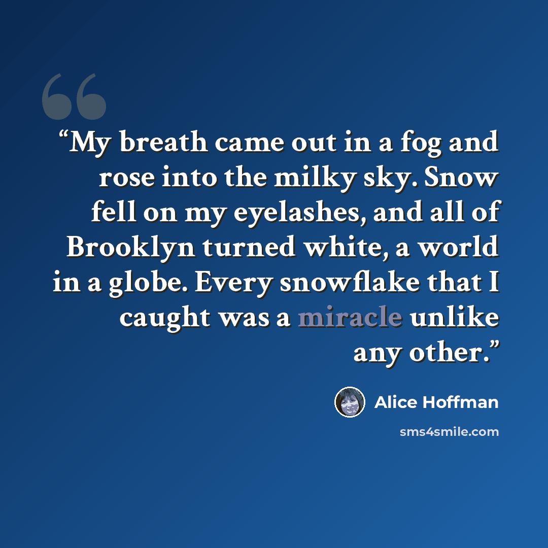 “My breath came out in a fog and rose into the milky sky. Snow fell on my eyelashes, and all of Brooklyn turned white, a world in a globe. Every snowflake that I caught was a miracle unlike any other.” quote by Alice Hoffman