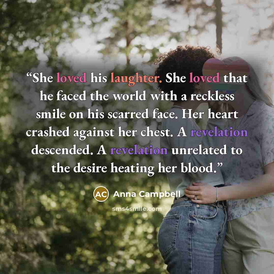 “She loved his laughter. She loved that he faced the world with a reckless smile on his scarred face. Her heart crashed against her chest. A revelation descended. A revelation unrelated to the desire heating her blood.” quote by Anna Campbell
