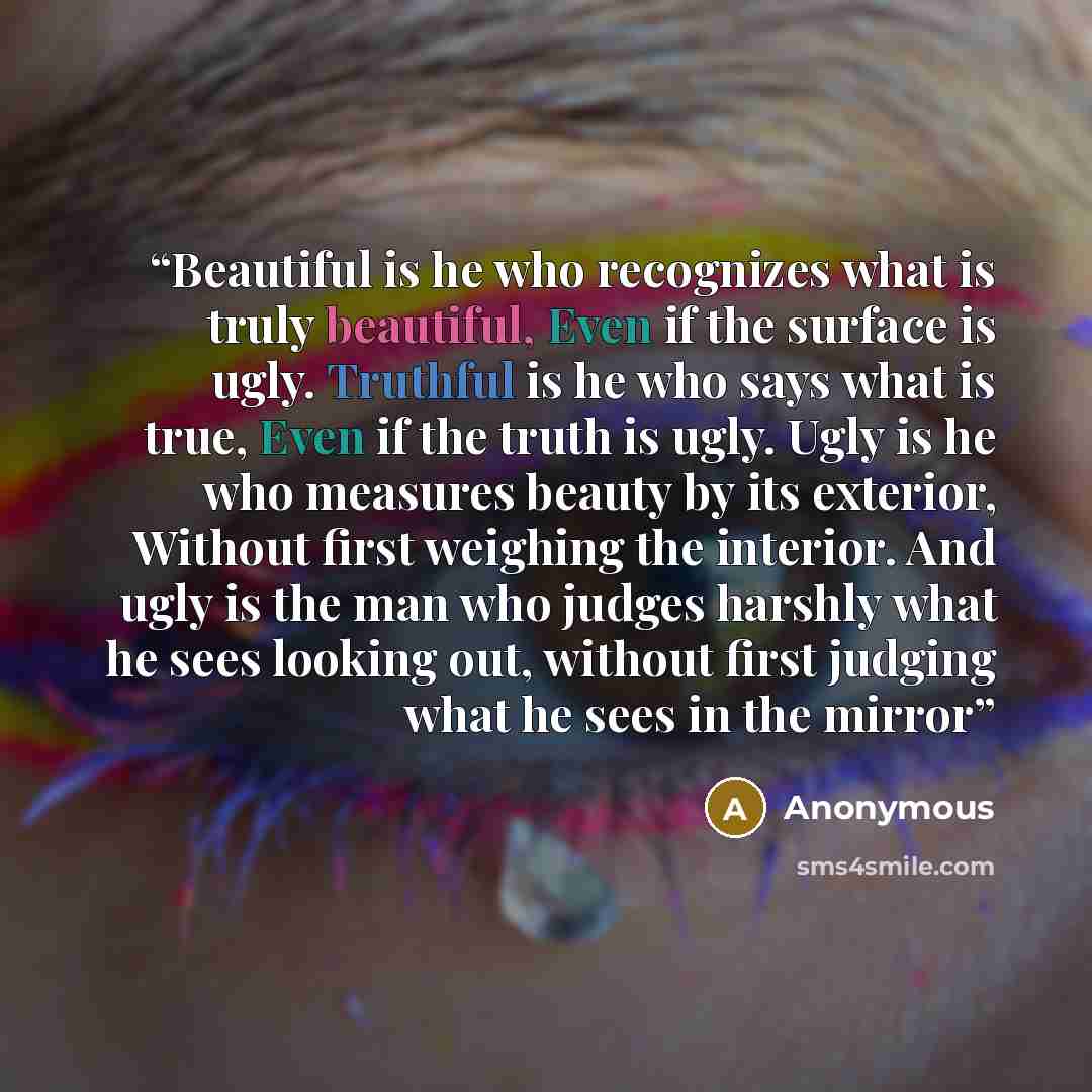 “Beautiful is he who recognizes what is truly beautiful, Even if the surface is ugly. Truthful is he who says what is true, Even if the truth is ugly. Ugly is he who measures beauty by its exterior, Without first weighing the interior. And ugly is the man who judges harshly what he sees looking…” quote by Anonymous