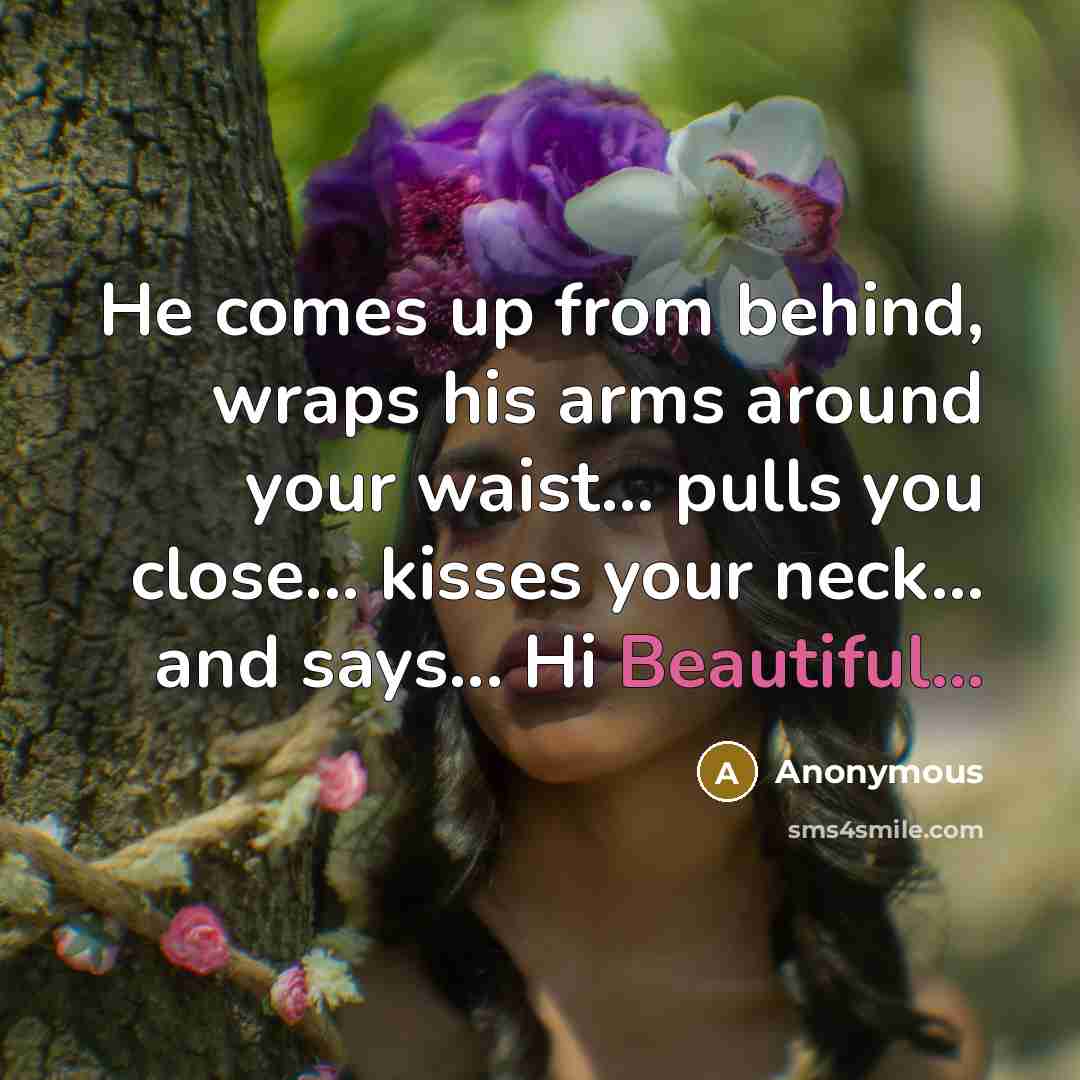 “He comes up from behind, wraps his arms around your waist... pulls you close... kisses your neck... and says... Hi Beautiful...” quote by Anonymous