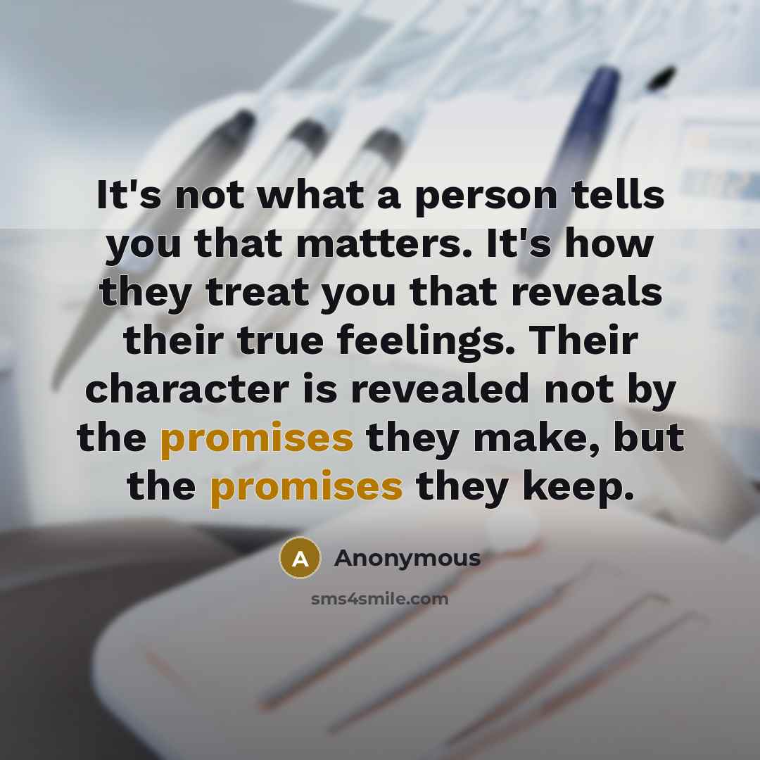 “It's not what a person tells you that matters. It's how they treat you that reveals their true feelings. Their character is revealed not by the promises they make, but the promises they keep.” quote by Anonymous