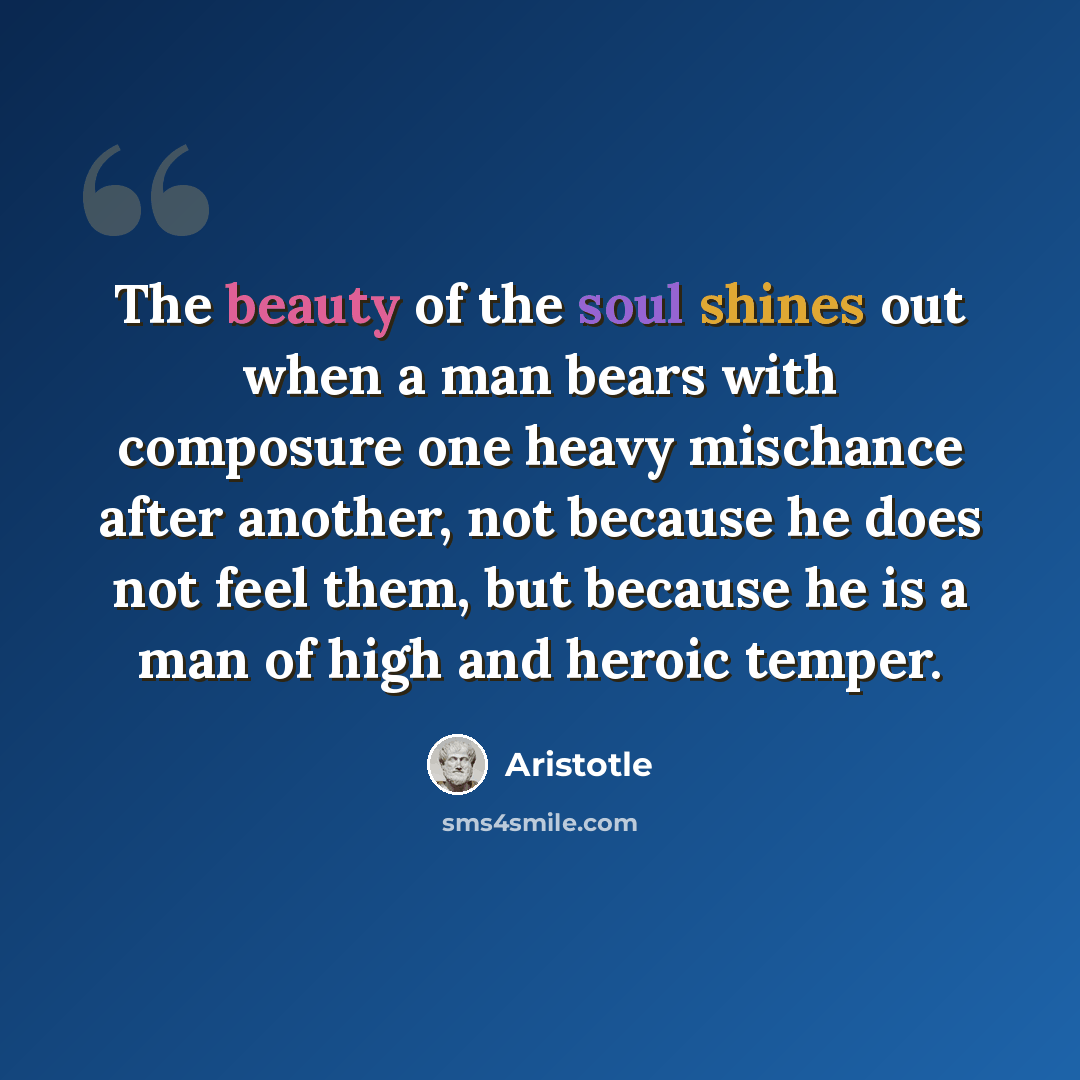 “The beauty of the soul shines out when a man bears with composure one heavy mischance after another, not because he does not feel them, but because he is a man of high and heroic temper.” quote by Aristotle
