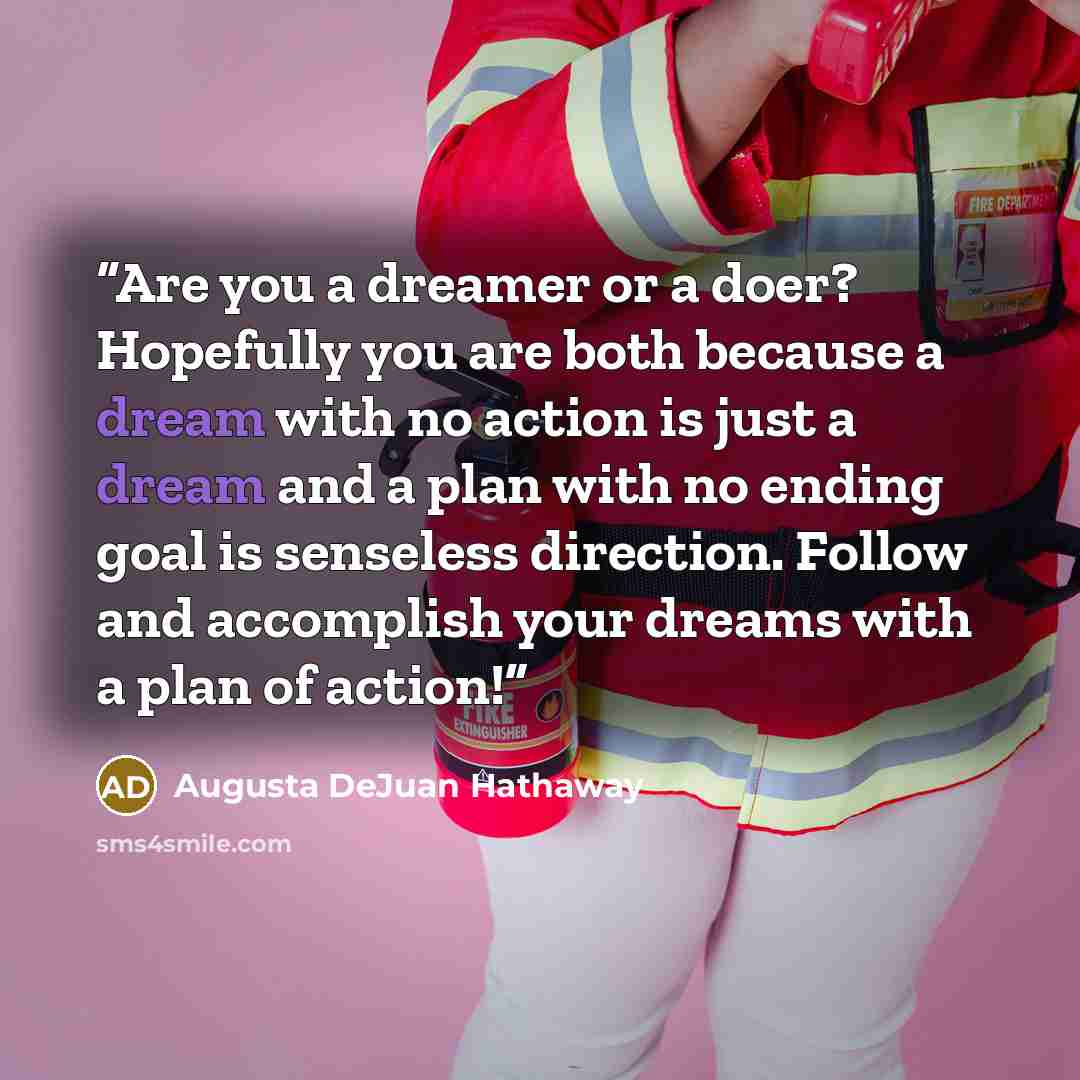 “Are you a dreamer or a doer? Hopefully you are both because a dream with no action is just a dream and a plan with no ending goal is senseless direction. Follow and accomplish your dreams with a plan of action!” quote by Augusta DeJuan Hathaway