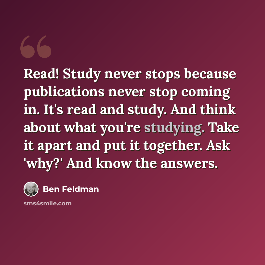 “Read! Study never stops because publications never stop coming in. It's read and study. And think about what you're studying. Take it apart and put it together. Ask 'why?' And know the answers.” quote by Ben Feldman
