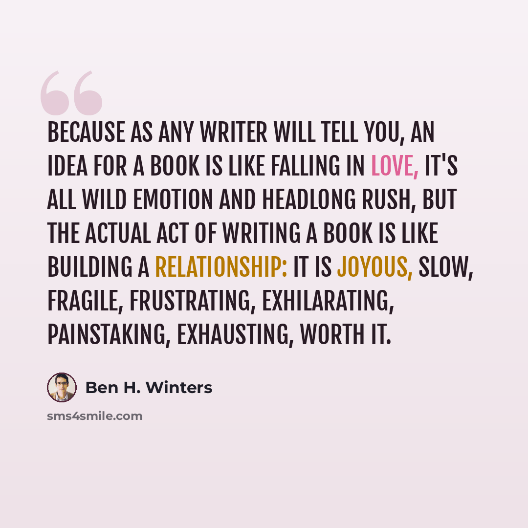 “Because as any writer will tell you, an IDEA for a book is like falling in love, it's all wild emotion and headlong rush, but the ACTUAL ACT of writing a book is like building a relationship: it is joyous, slow, fragile, frustrating, exhilarating, painstaking, exhausting, worth it.” quote by Ben H. Winters