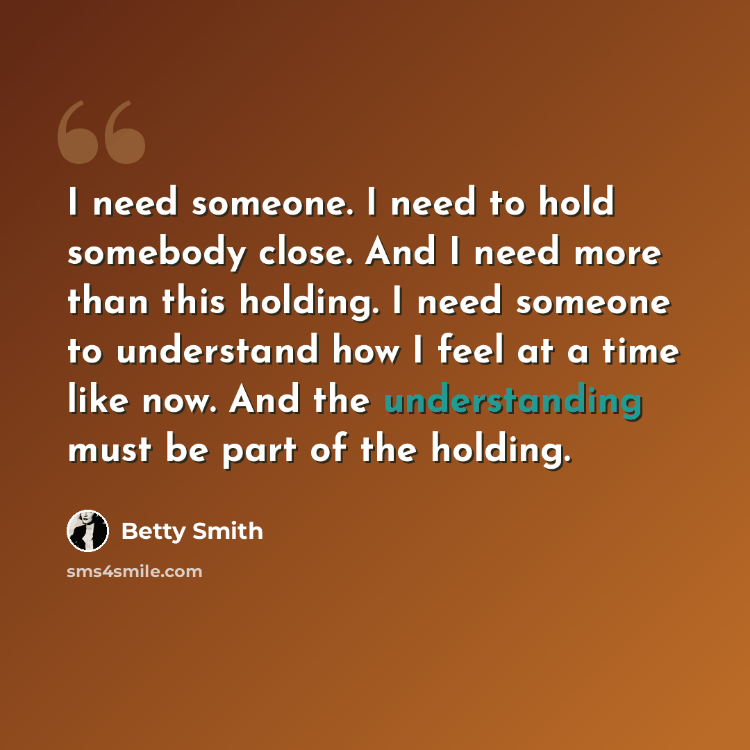 “I need someone. I need to hold somebody close. And I need more than this holding. I need someone to understand how I feel at a time like now. And the understanding must be part of the holding.” quote by Betty Smith