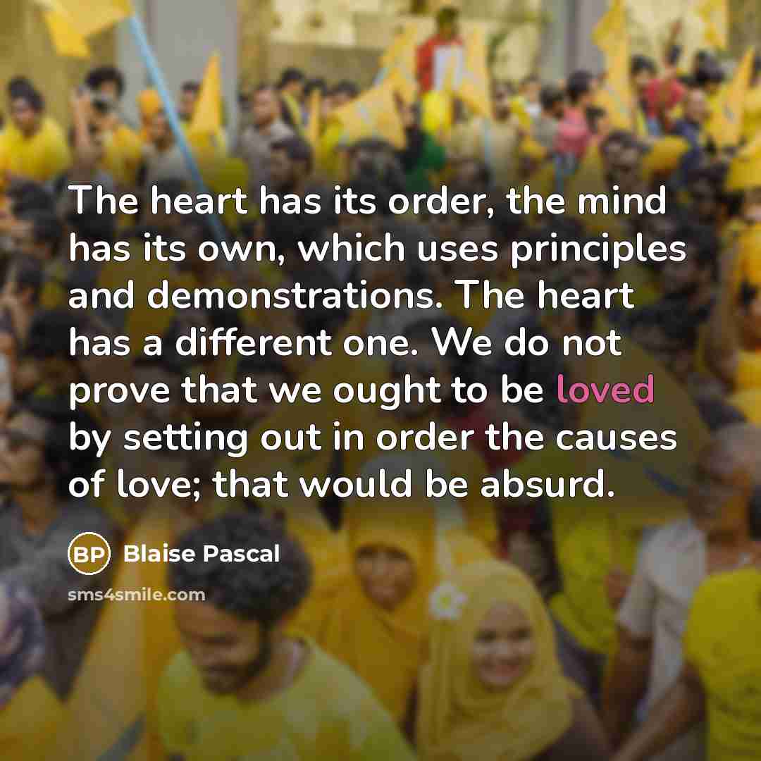“The heart has its order, the mind has its own, which uses principles and demonstrations. The heart has a different one. We do not prove that we ought to be loved by setting out in order the causes of love; that would be absurd.” quote by Blaise Pascal