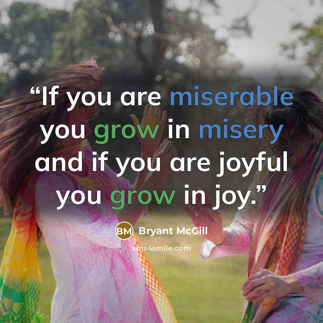 “If you are miserable you grow in misery and if you are joyful you grow in joy.” quote by Bryant McGill