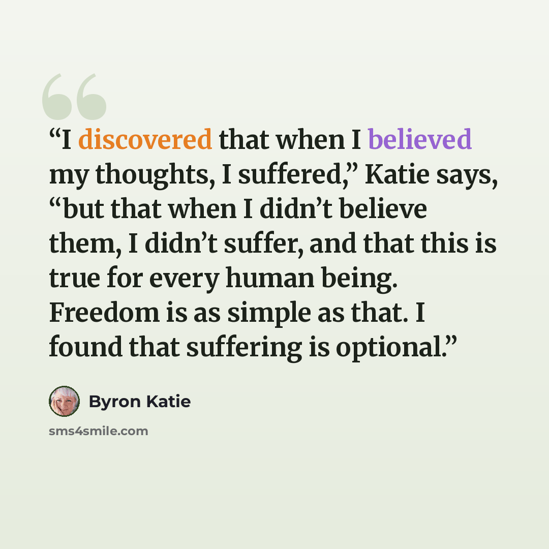 “I discovered that when I believed my thoughts, I suffered,” Katie says, “but that when I didn’t believe them, I didn’t suffer, and that this is true for every human being. Freedom is as simple as that. I found that suffering is optional.” quote by Byron Katie
