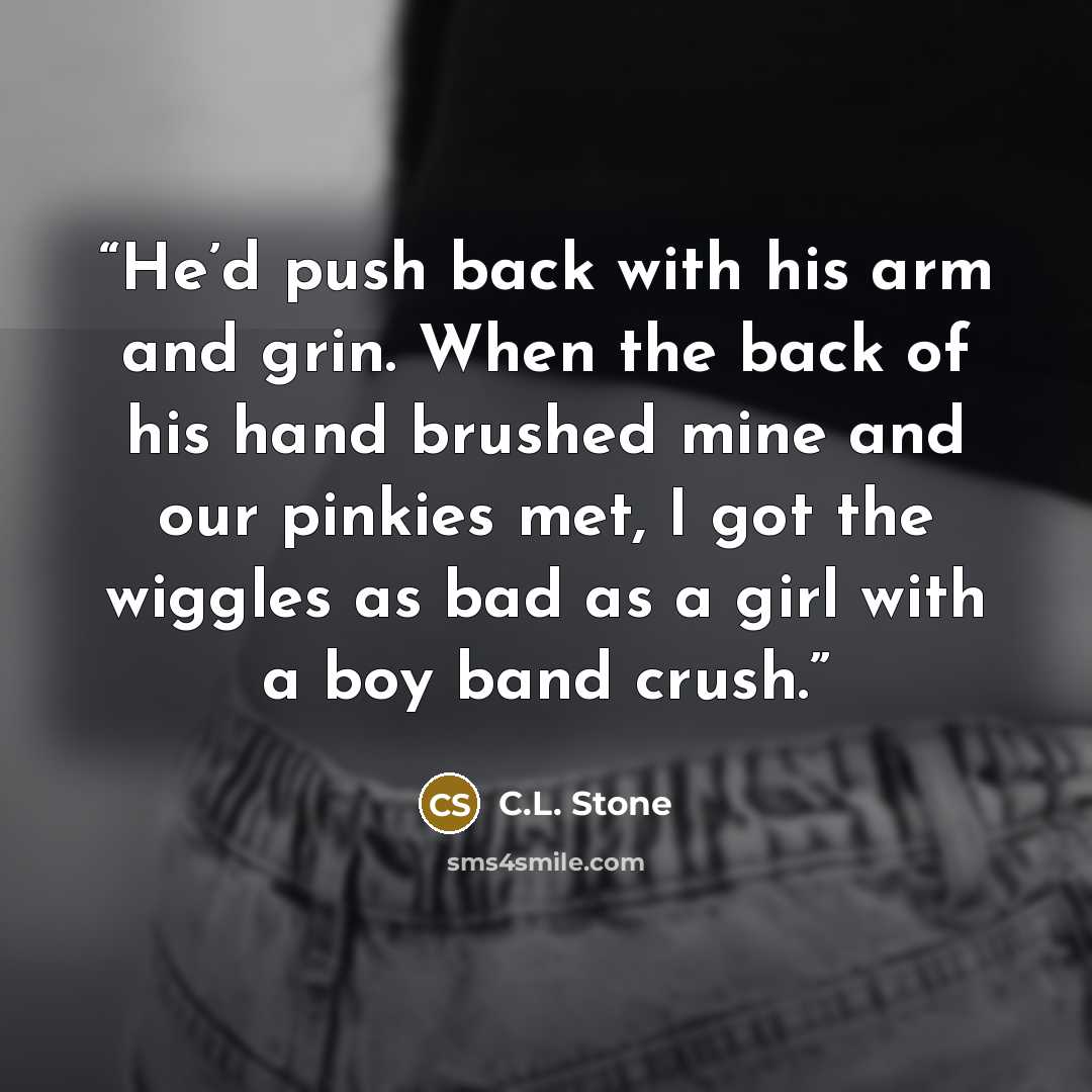 “He’d push back with his arm and grin. When the back of his hand brushed mine and our pinkies met, I got the wiggles as bad as a girl with a boy band crush.” quote by C.L. Stone