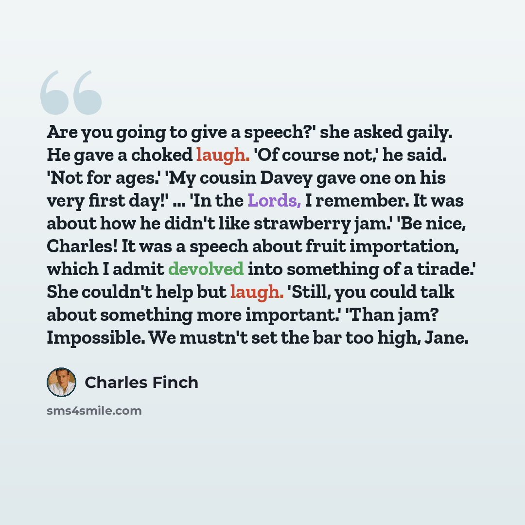 “Are you going to give a speech?' she asked gaily. He gave a choked laugh. 'Of course not,' he said. 'Not for ages.' 'My cousin Davey gave one on his very first day!' ... 'In the Lords, I remember. It was about how he didn't like strawberry jam.' 'Be nice, Charles! It was a speech about fruit…” quote by Charles Finch