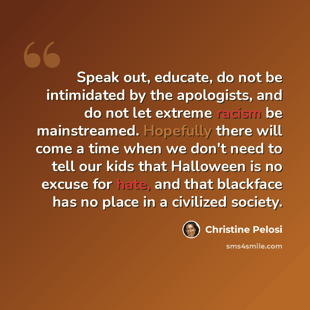 “Speak out, educate, do not be intimidated by the apologists, and do not let extreme racism be mainstreamed. Hopefully there will come a time when we don't need to tell our kids that Halloween is no excuse for hate, and that blackface has no place in a civilized society.” quote by Christine Pelosi
