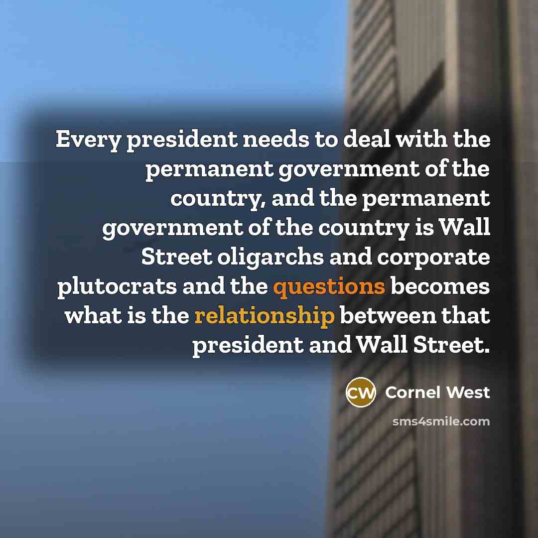 “Every president needs to deal with the permanent government of the country, and the permanent government of the country is Wall Street oligarchs and corporate plutocrats and the questions becomes what is the relationship between that president and Wall Street.” quote by Cornel West