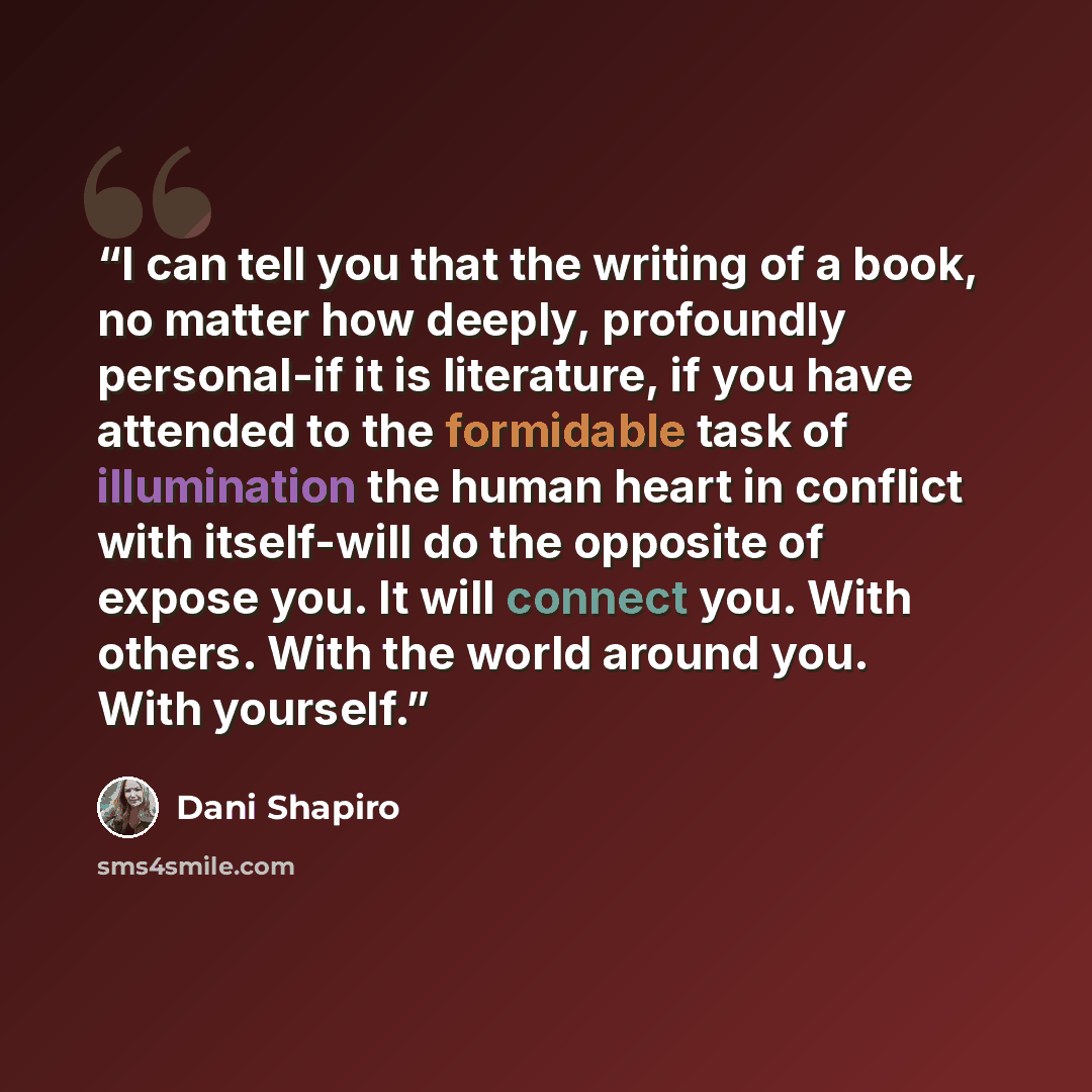 “I can tell you that the writing of a book, no matter how deeply, profoundly personal-if it is literature, if you have attended to the formidable task of illumination the human heart in conflict with itself-will do the opposite of expose you. It will connect you. With others. With the world around…” quote by Dani Shapiro
