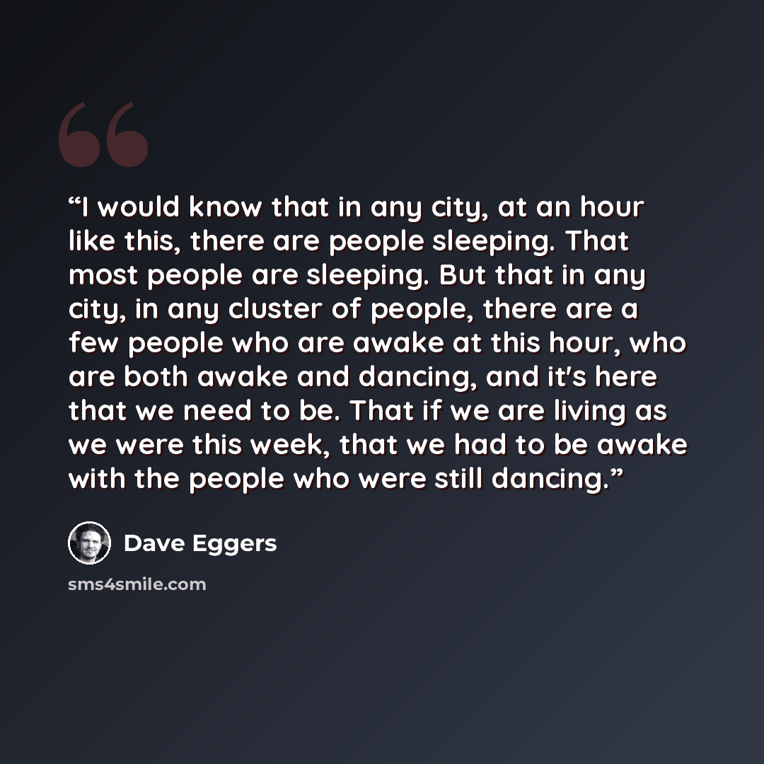 “I would know that in any city, at an hour like this, there are people sleeping. That most people are sleeping. But that in any city, in any cluster of people, there are a few people who are awake at this hour, who are both awake and dancing, and it's here that we need to be. That if we are living…” quote by Dave Eggers