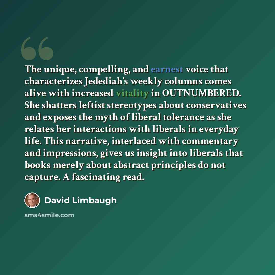 “The unique, compelling, and earnest voice that characterizes Jedediah’s weekly columns comes alive with increased vitality in OUTNUMBERED. She shatters leftist stereotypes about conservatives and exposes the myth of liberal tolerance as she relates her interactions with liberals in everyday life…” quote by David Limbaugh