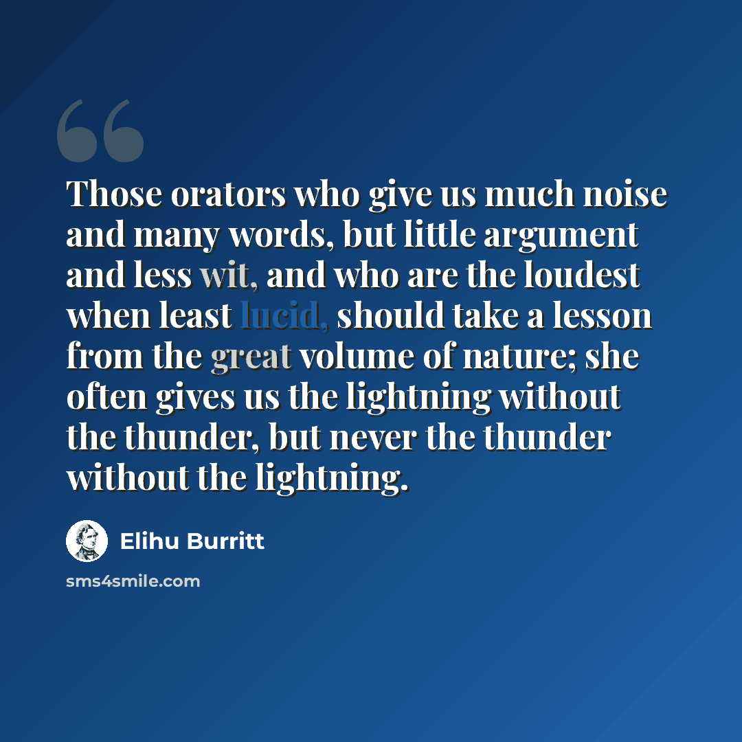 “Those orators who give us much noise and many words, but little argument and less wit, and who are the loudest when least lucid, should take a lesson from the great volume of nature; she often gives us the lightning without the thunder, but never the thunder without the lightning.” quote by Elihu Burritt