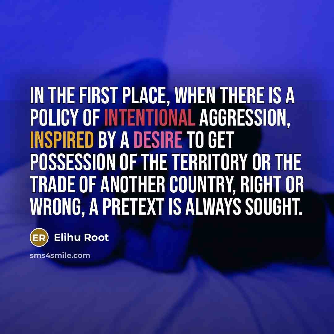 “In the first place, when there is a policy of intentional aggression, inspired by a desire to get possession of the territory or the trade of another country, right or wrong, a pretext is always sought.” quote by Elihu Root