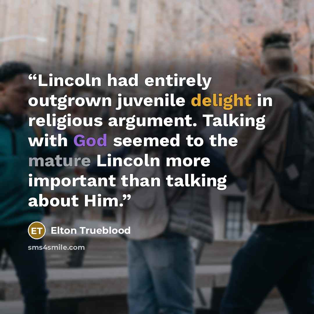 “Lincoln had entirely outgrown juvenile delight in religious argument. Talking with God seemed to the mature Lincoln more important than talking about Him.” quote by Elton Trueblood