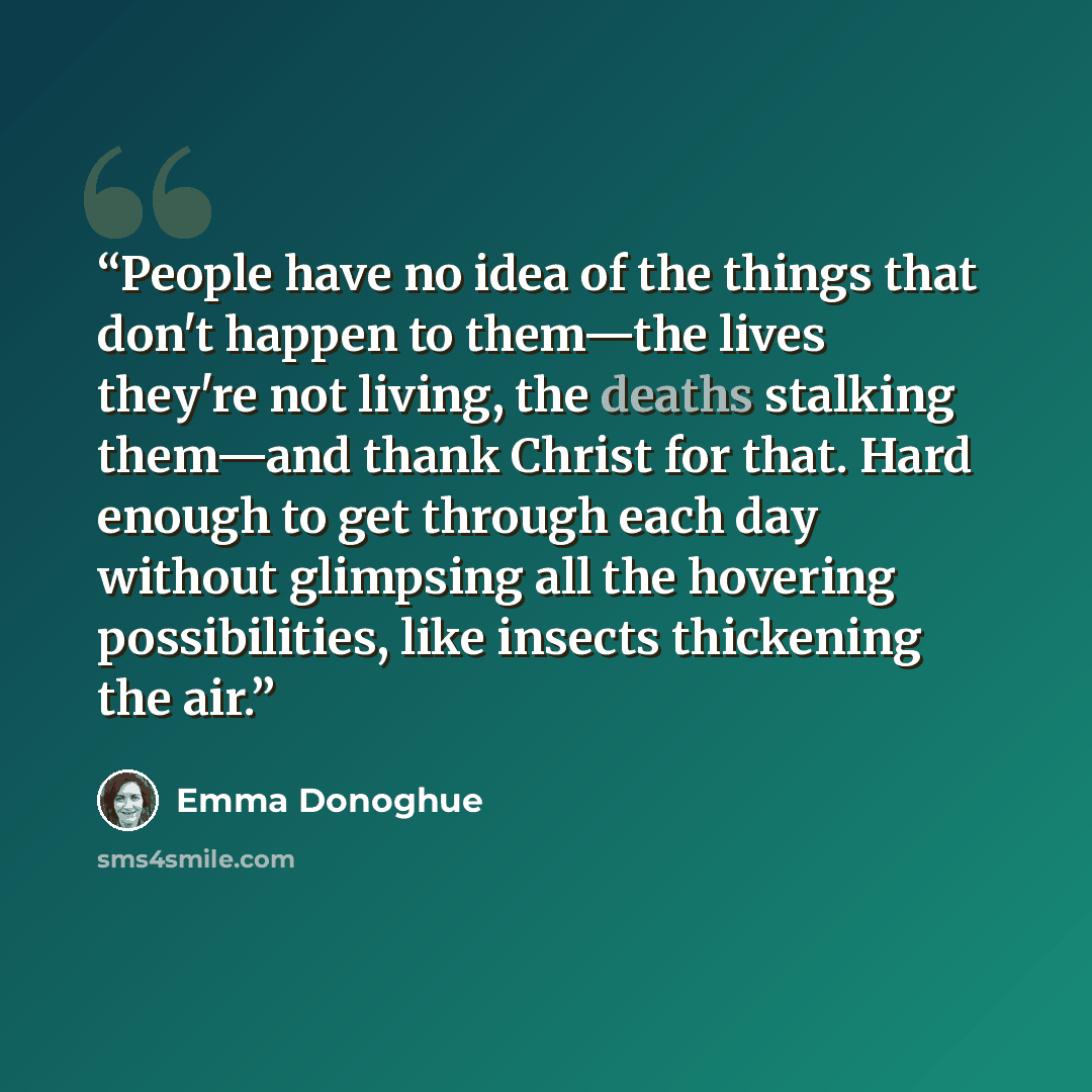 “People have no idea of the things that don't happen to them—the lives they're not living, the deaths stalking them—and thank Christ for that. Hard enough to get through each day without glimpsing all the hovering possibilities, like insects thickening the air.” quote by Emma Donoghue