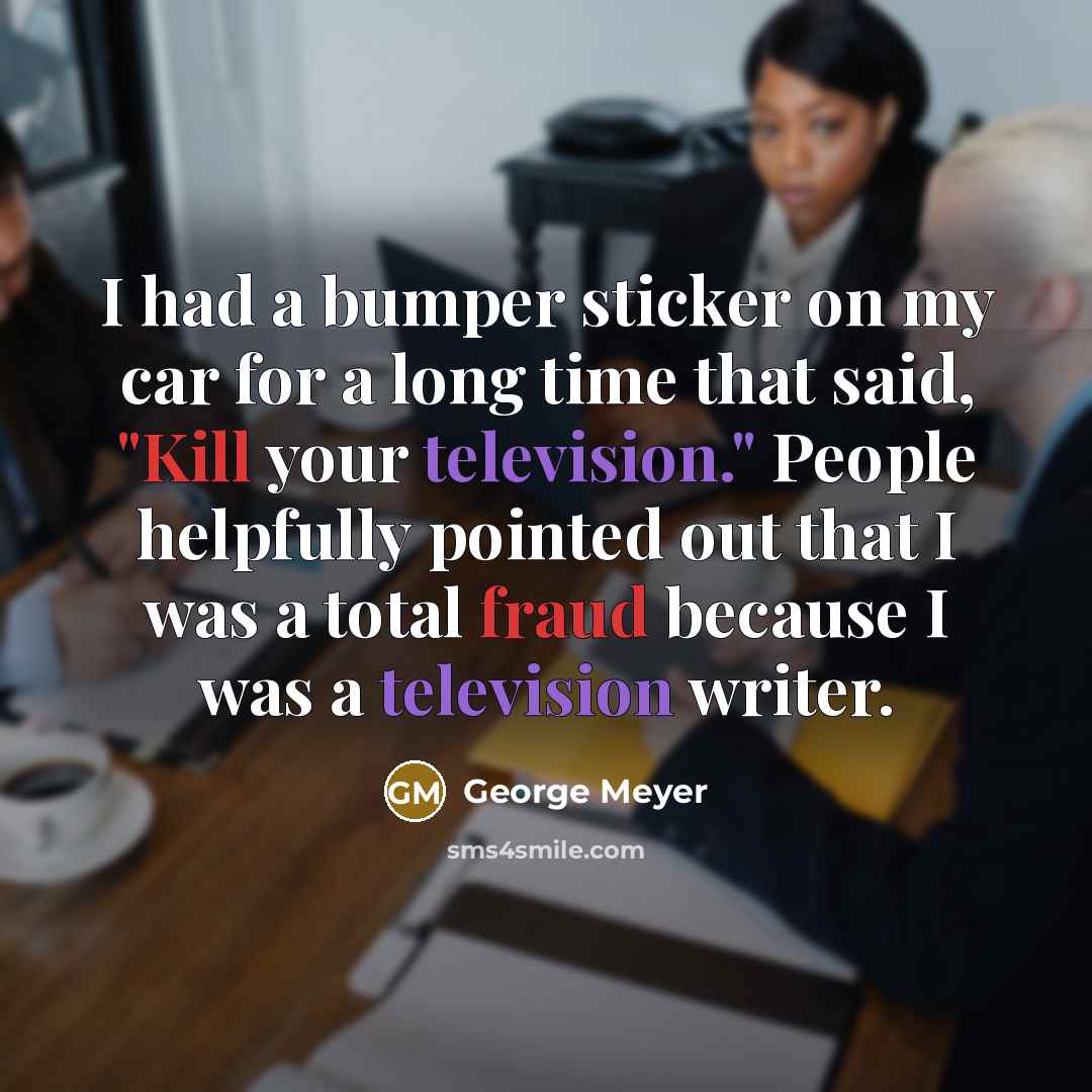 “I had a bumper sticker on my car for a long time that said, "Kill your television." People helpfully pointed out that I was a total fraud because I was a television writer.” quote by George Meyer