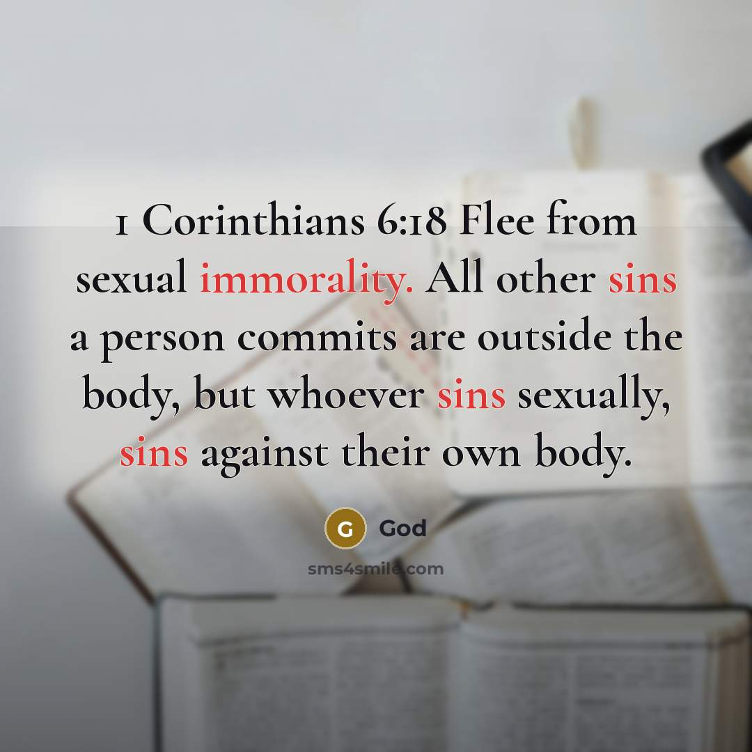 “1 Corinthians 6:18 Flee from sexual immorality. All other sins a person commits are outside the body, but whoever sins sexually, sins against their own body.” quote by God