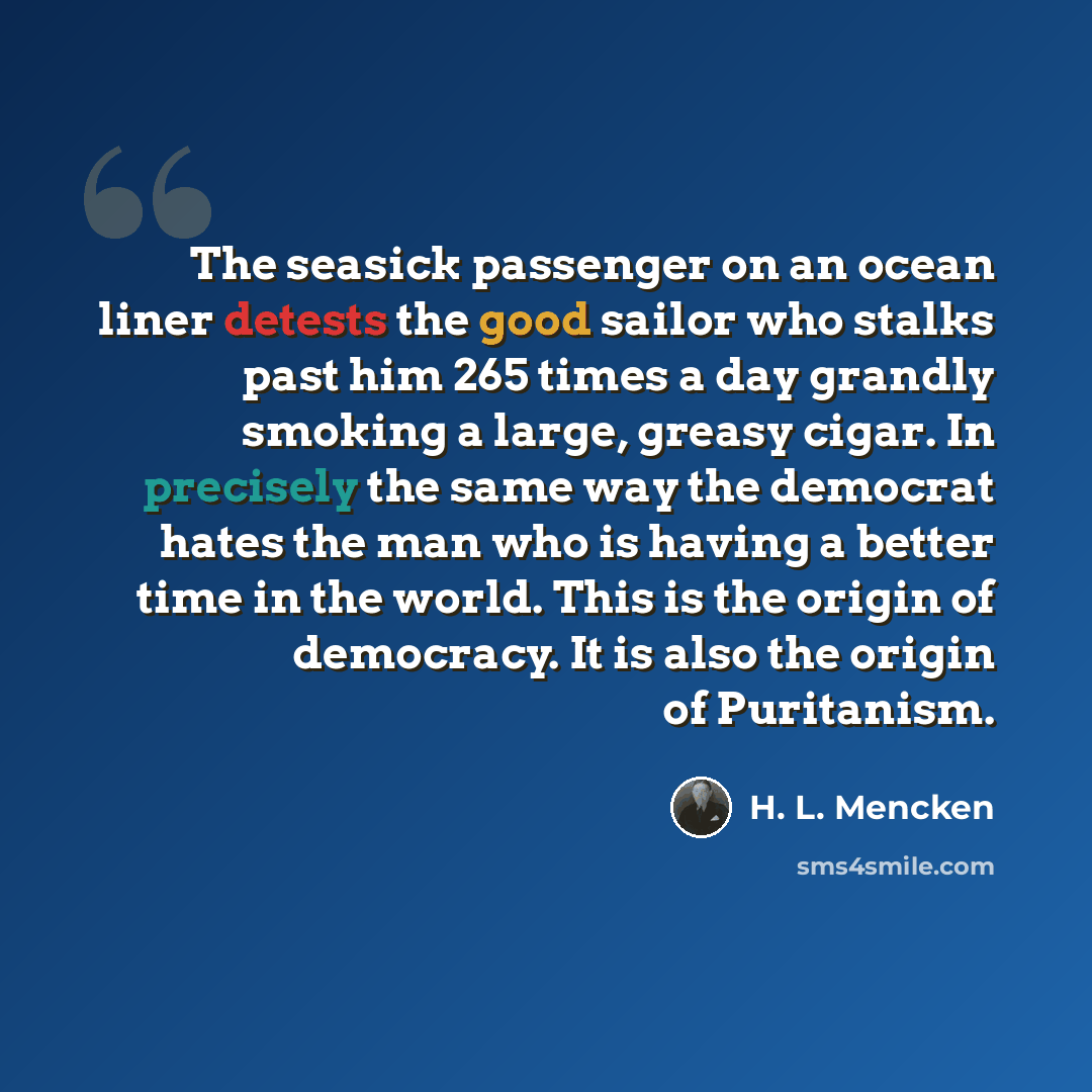 “The seasick passenger on an ocean liner detests the good sailor who stalks past him 265 times a day grandly smoking a large, greasy cigar. In precisely the same way the democrat hates the man who is having a better time in the world. This is the origin of democracy. It is also the origin of…” quote by H. L. Mencken