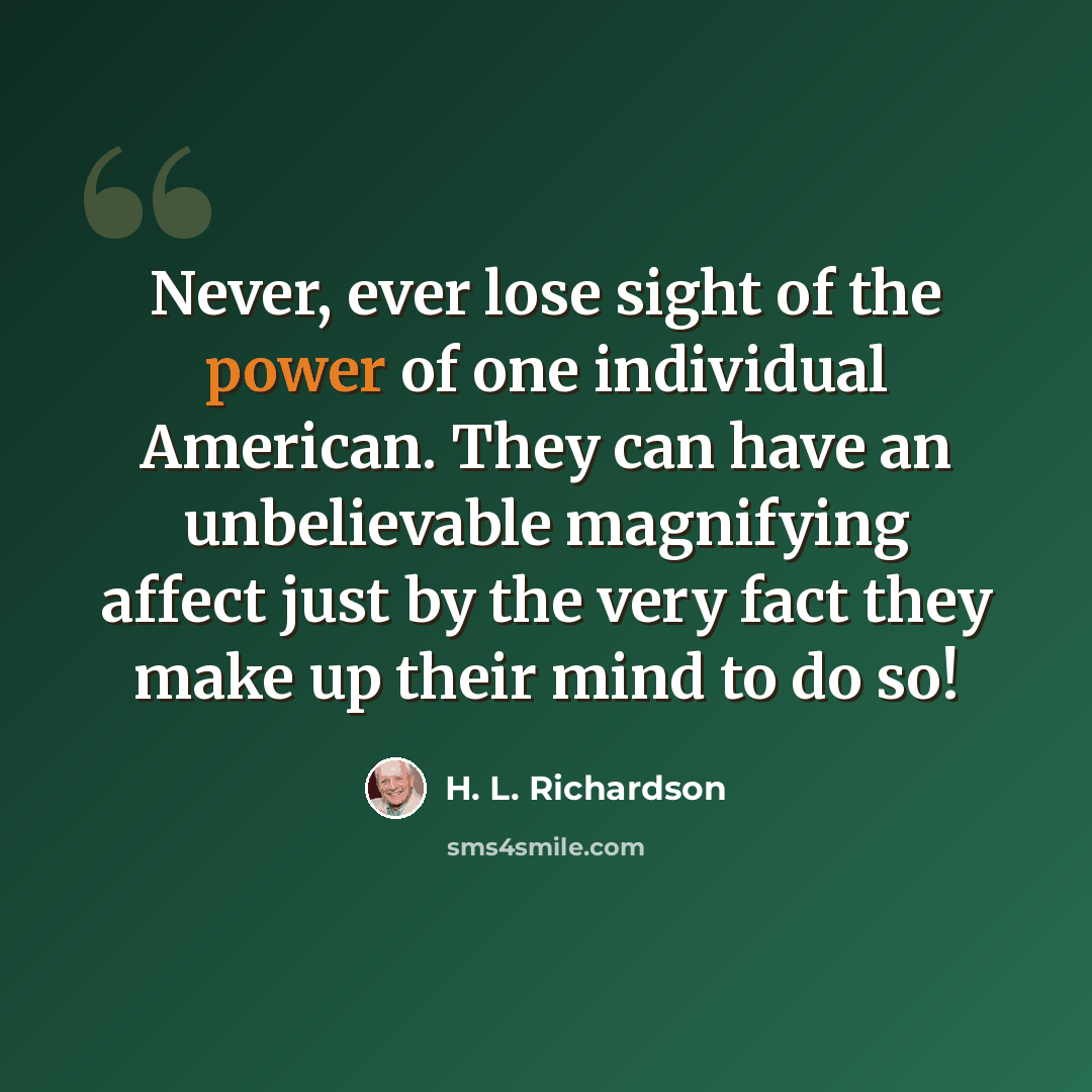 “Never, ever lose sight of the power of one individual American. They can have an unbelievable magnifying affect just by the very fact they make up their mind to do so!” quote by H. L. Richardson