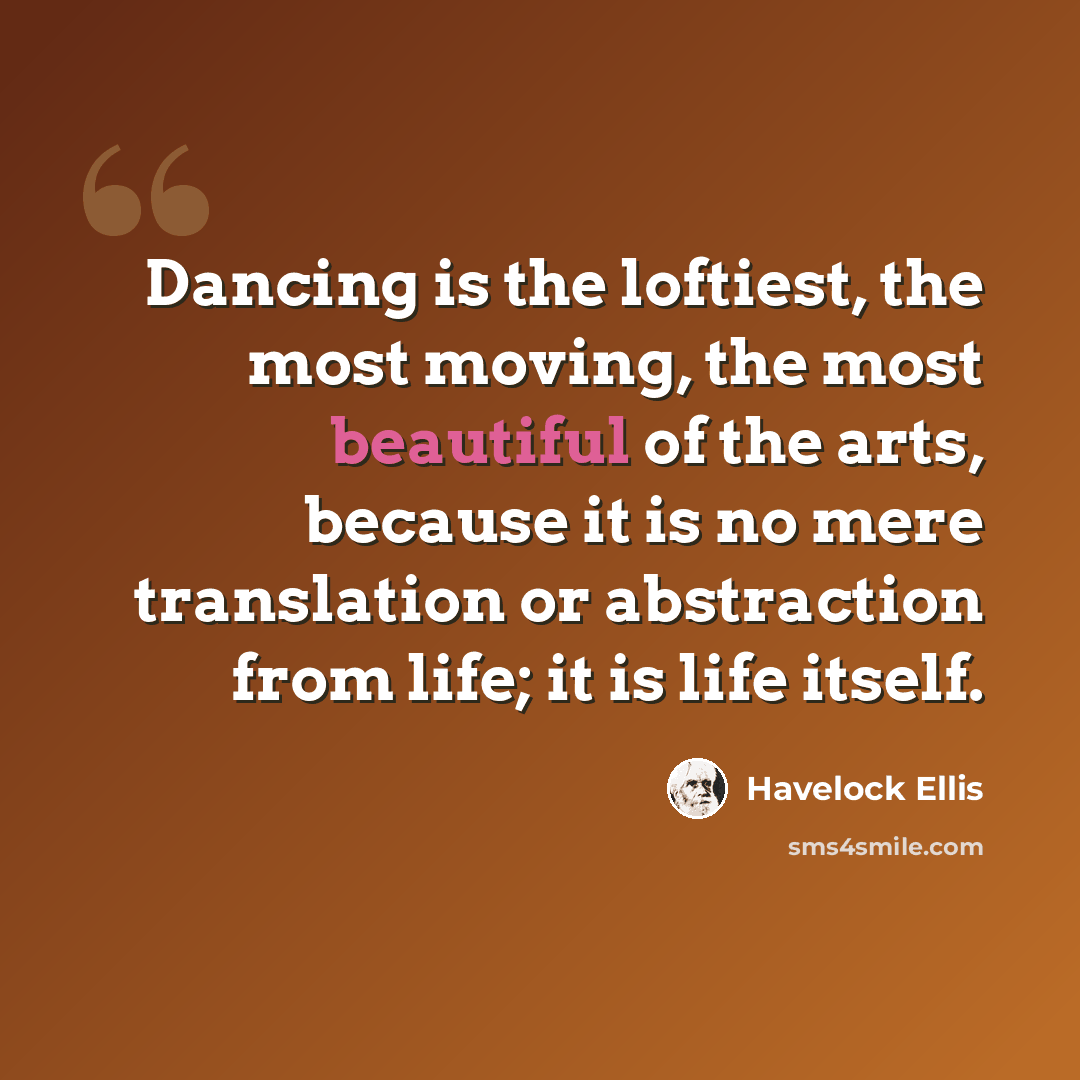 “Dancing is the loftiest, the most moving, the most beautiful of the arts, because it is no mere translation or abstraction from life; it is life itself.” quote by Havelock Ellis