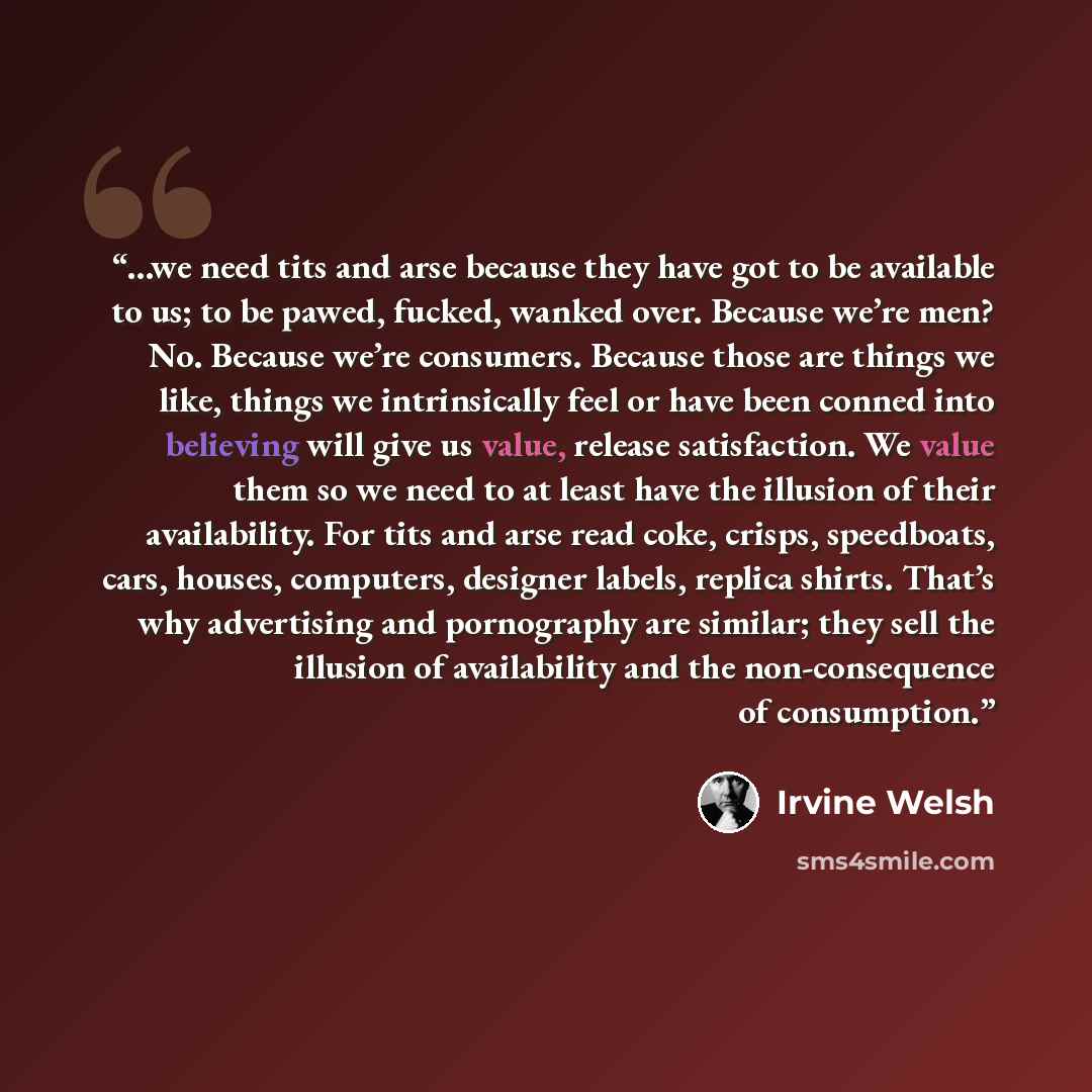 “...we need tits and arse because they have got to be available to us; to be pawed, fucked, wanked over. Because we’re men? No. Because we’re consumers. Because those are things we like, things we intrinsically feel or have been conned into believing will give us value, release satisfaction. We…” quote by Irvine Welsh