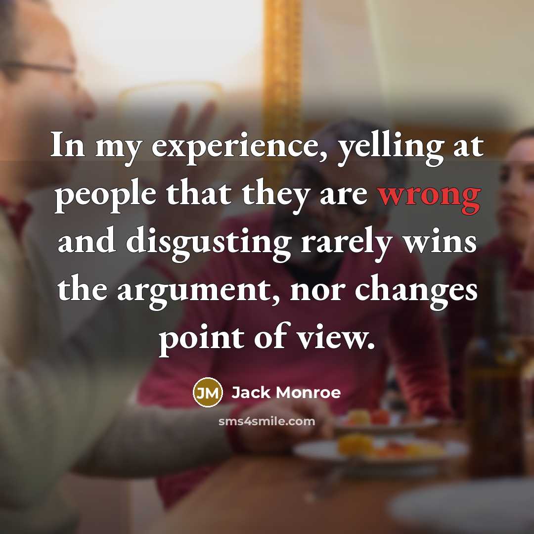 “In my experience, yelling at people that they are wrong and disgusting rarely wins the argument, nor changes point of view.” quote by Jack Monroe