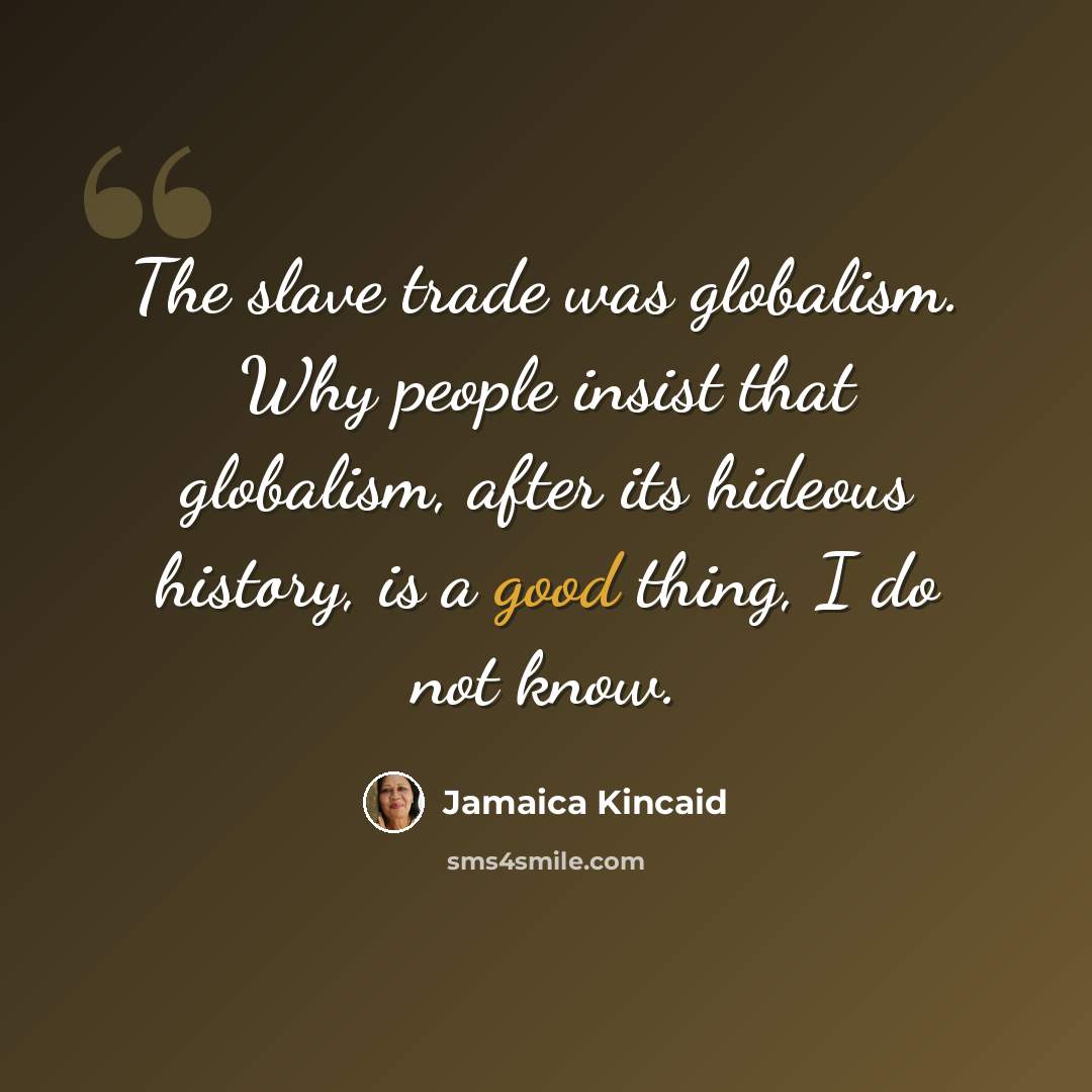 “The slave trade was globalism. Why people insist that globalism, after its hideous history, is a good thing, I do not know.” quote by Jamaica Kincaid