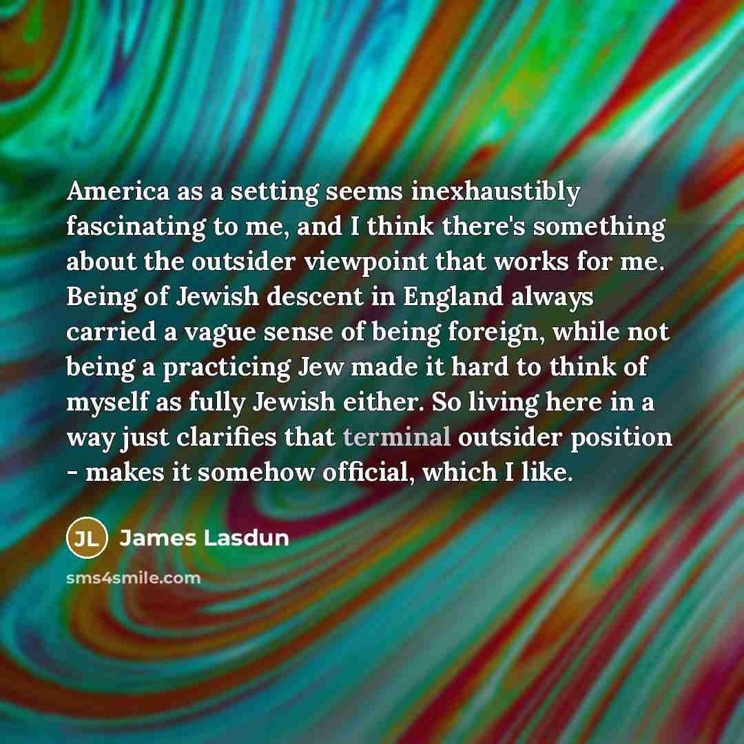 “America as a setting seems inexhaustibly fascinating to me, and I think there's something about the outsider viewpoint that works for me. Being of Jewish descent in England always carried a vague sense of being foreign, while not being a practicing Jew made it hard to think of myself as fully…” quote by James Lasdun