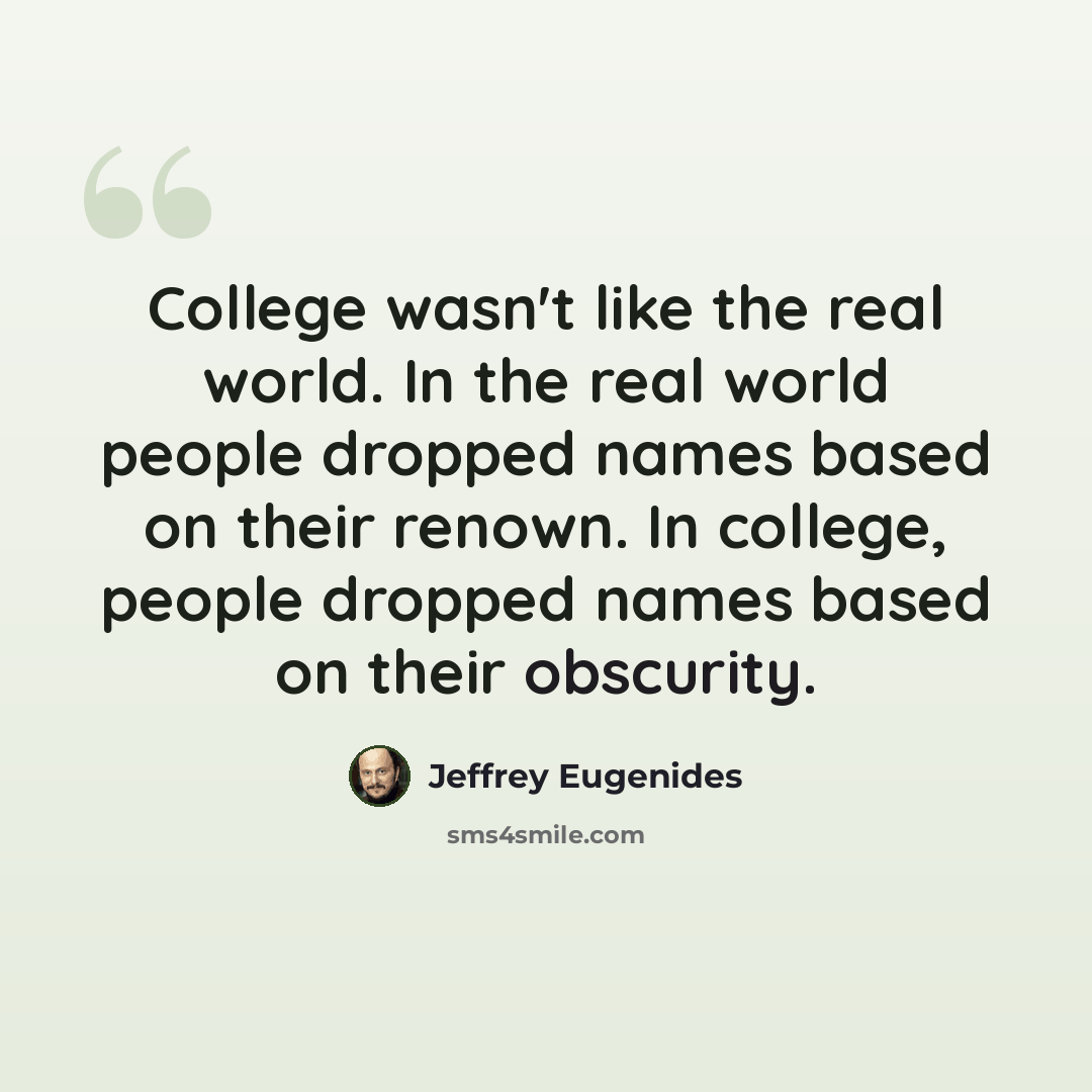 “College wasn't like the real world. In the real world people dropped names based on their renown. In college, people dropped names based on their obscurity.” quote by Jeffrey Eugenides