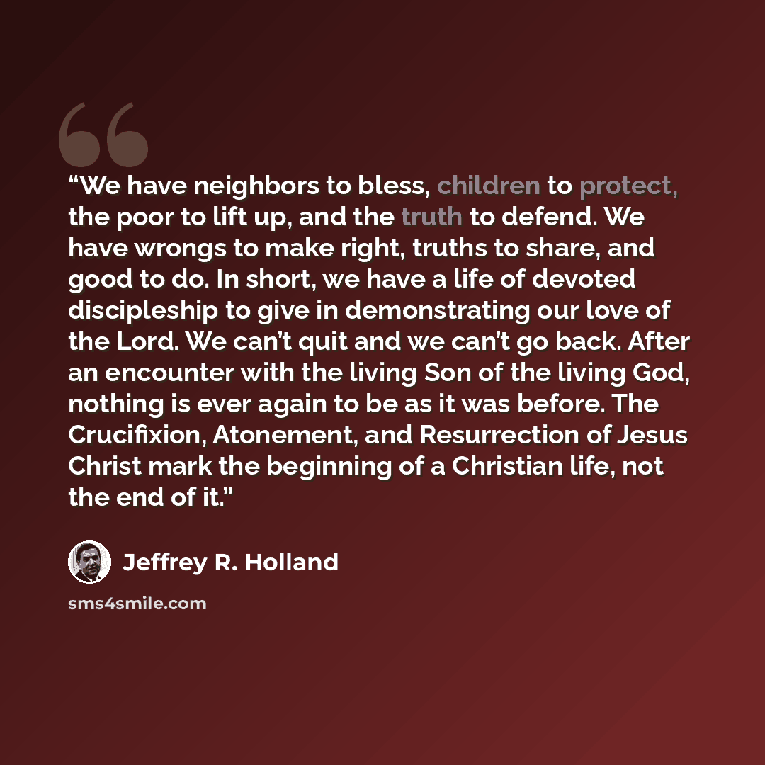 “We have neighbors to bless, children to protect, the poor to lift up, and the truth to defend. We have wrongs to make right, truths to share, and good to do. In short, we have a life of devoted discipleship to give in demonstrating our love of the Lord. We can’t quit and we can’t go back. After an…” quote by Jeffrey R. Holland