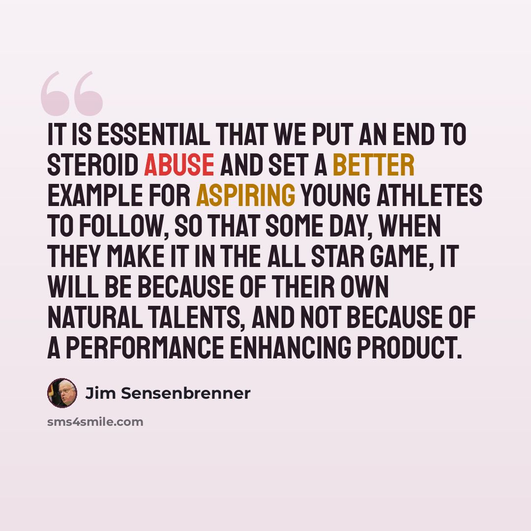 “It is essential that we put an end to steroid abuse and set a better example for aspiring young athletes to follow, so that some day, when they make it in the All Star Game, it will be because of their own natural talents, and not because of a performance enhancing product.” quote by Jim Sensenbrenner
