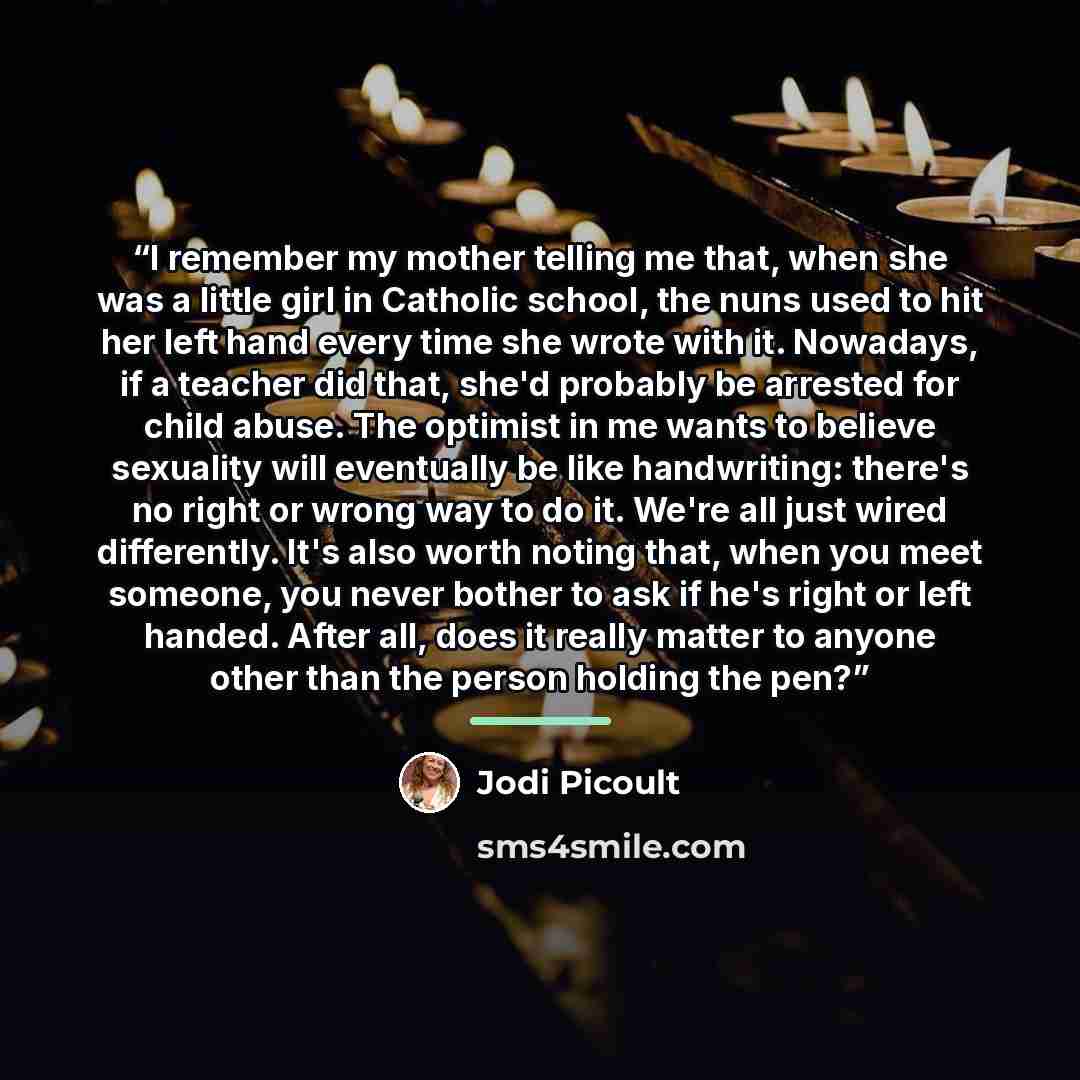 “I remember my mother telling me that, when she was a little girl in Catholic school, the nuns used to hit her left hand every time she wrote with it. Nowadays, if a teacher did that, she'd probably be arrested for child abuse. The optimist in me wants to believe sexuality will eventually be like…” quote by Jodi Picoult