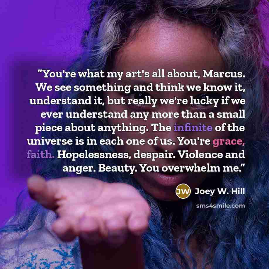 “You're what my art's all about, Marcus. We see something and think we know it, understand it, but really we're lucky if we ever understand any more than a small piece about anything. The infinite of the universe is in each one of us. You're grace, faith. Hopelessness, despair. Violence and anger…” quote by Joey W. Hill
