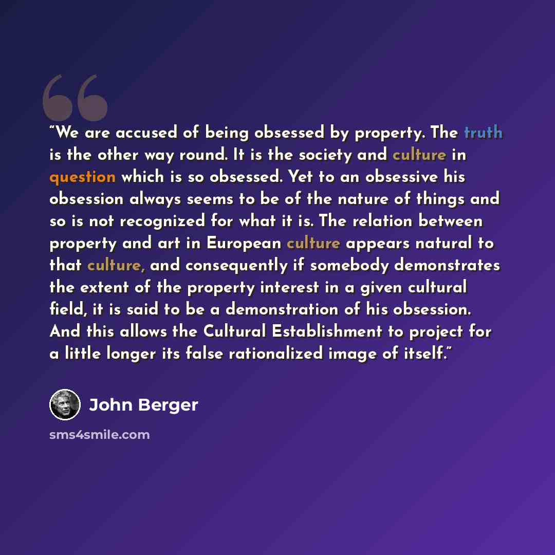 “We are accused of being obsessed by property. The truth is the other way round. It is the society and culture in question which is so obsessed. Yet to an obsessive his obsession always seems to be of the nature of things and so is not recognized for what it is. The relation between property and…” quote by John Berger